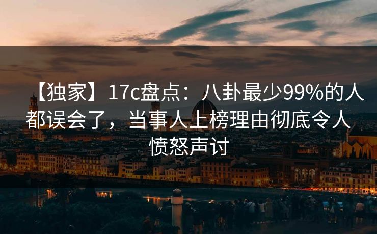 【独家】17c盘点：八卦最少99%的人都误会了，当事人上榜理由彻底令人愤怒声讨