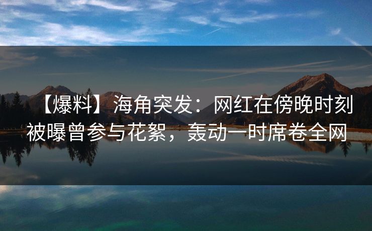 【爆料】海角突发:网红在傍晚时刻被曝曾参与花絮,轰动一时席卷全网