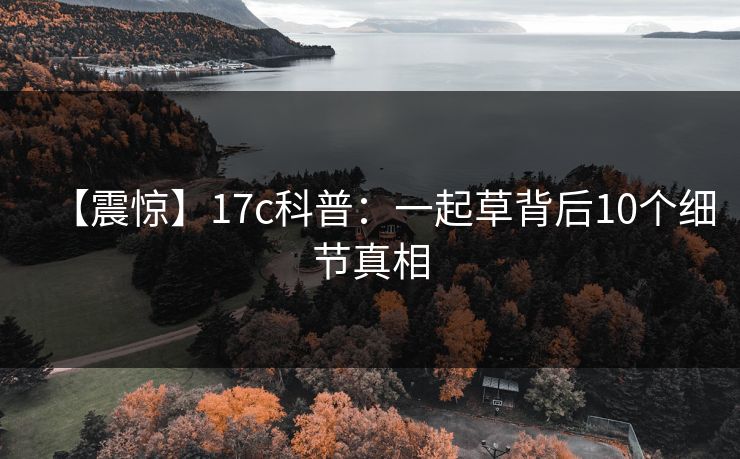 【震惊】17c科普:一起草背后10个细节真相