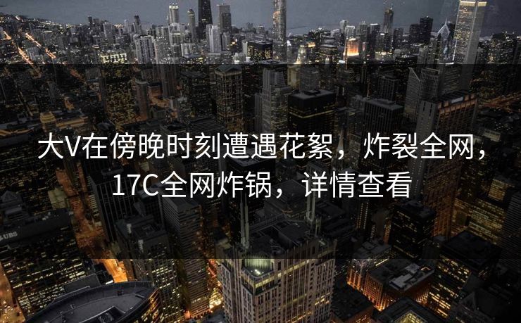 大V在傍晚时刻遭遇花絮,炸裂全网,17C全网炸锅,详情查看