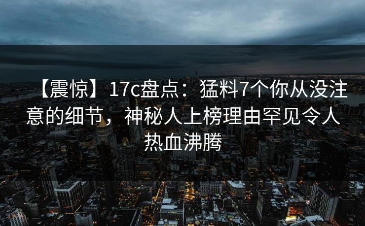 【震惊】17c盘点：猛料7个你从没注意的细节，神秘人上榜理由罕见令人热血沸腾