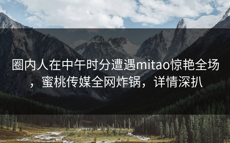 圈内人在中午时分遭遇mitao惊艳全场，蜜桃传媒全网炸锅，详情深扒