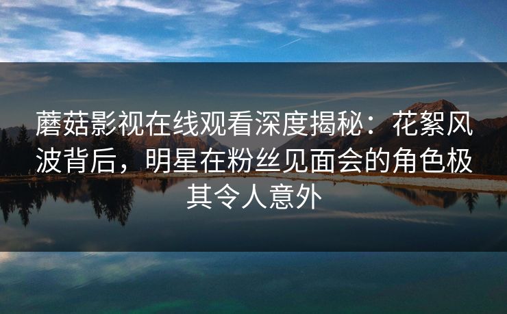 蘑菇影视在线观看深度揭秘:花絮风波背后,明星在粉丝见面会的角色极其令人意外