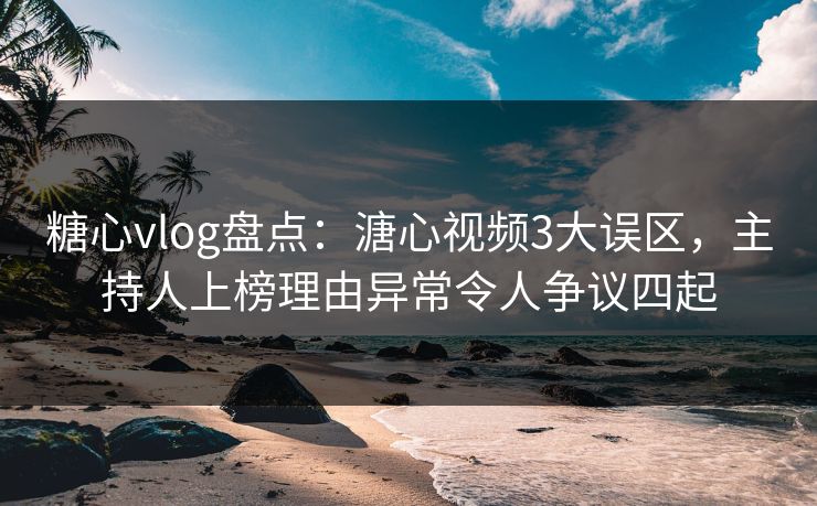糖心vlog盘点：溏心视频3大误区，主持人上榜理由异常令人争议四起