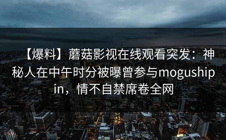 【爆料】蘑菇影视在线观看突发:神秘人在中午时分被曝曾参与mogushipin,情不自禁席卷全网 第1张 【爆料】蘑菇影视在线观看突发:神秘人在中午时分被曝曾参与mogushipin,情不自禁席卷全网 第1张