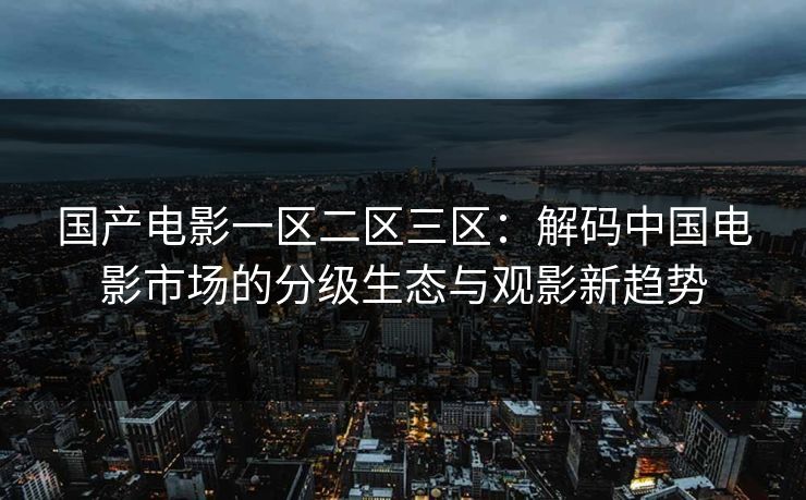 国产电影一区二区三区:解码中国电影市场的分级生态与观影新趋势 国产电影一区二区三区:解码中国电影市场的分级生态与观影新趋势