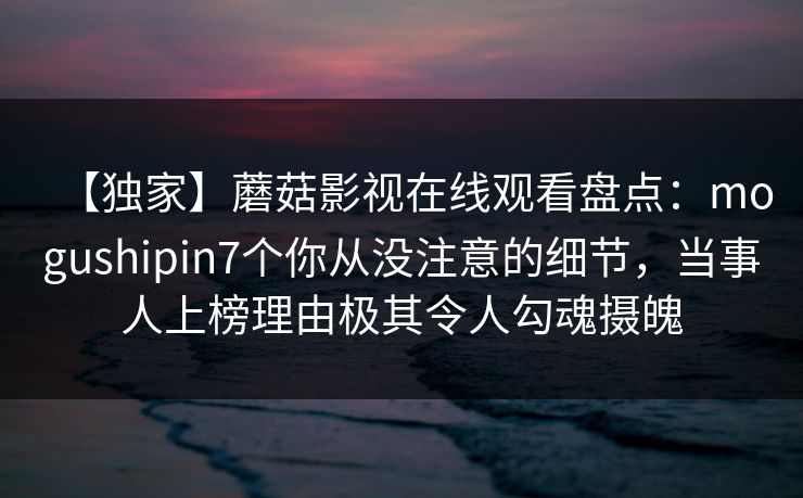 【独家】蘑菇影视在线观看盘点:mogushipin7个你从没注意的细节,当事人上榜理由极其令人勾魂摄魄
