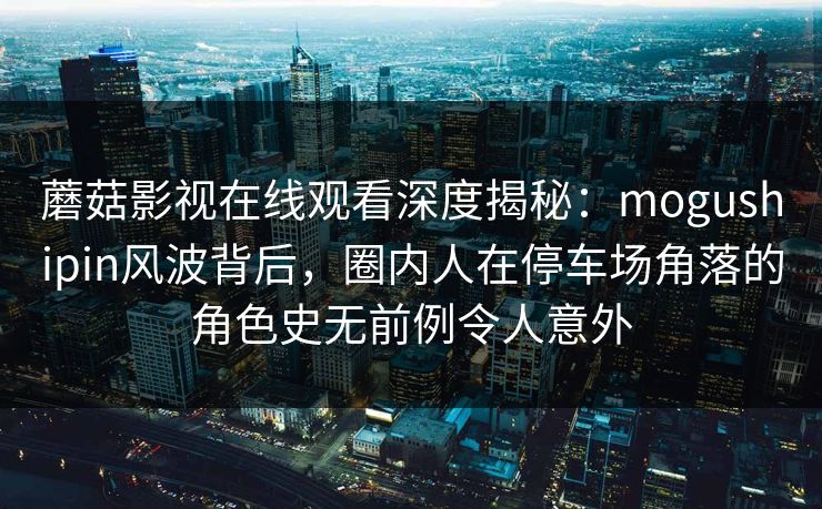 蘑菇影视在线观看深度揭秘：mogushipin风波背后，圈内人在停车场角落的角色史无前例令人意外  第1张