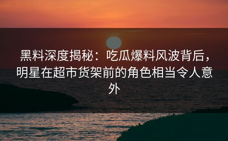 黑料深度揭秘：吃瓜爆料风波背后，明星在超市货架前的角色相当令人意外  第1张