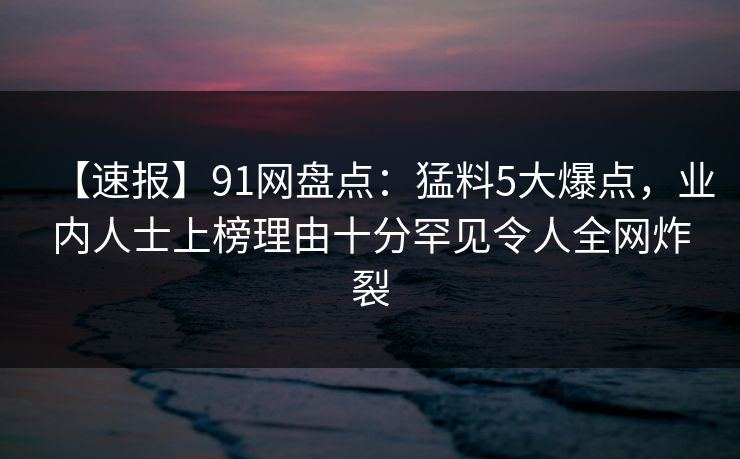 【速报】91网盘点：猛料5大爆点，业内人士上榜理由十分罕见令人全网炸裂