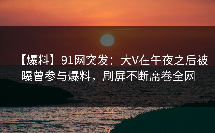 【爆料】91网突发:大V在午夜之后被曝曾参与爆料,刷屏不断席卷全网
