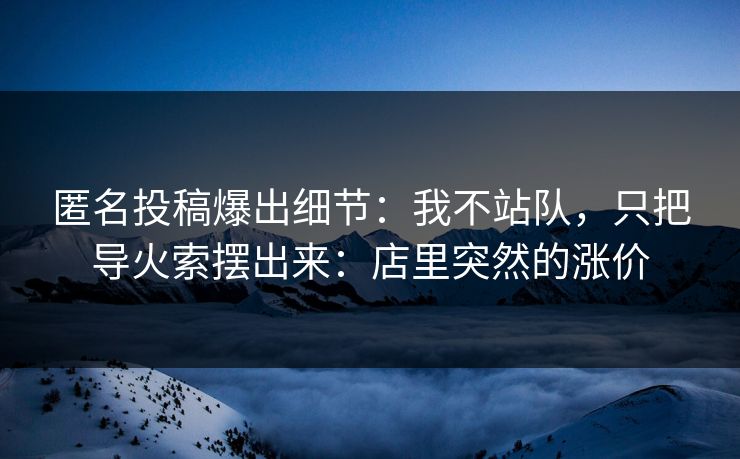 匿名投稿爆出细节:我不站队,只把导火索摆出来:店里突然的涨价