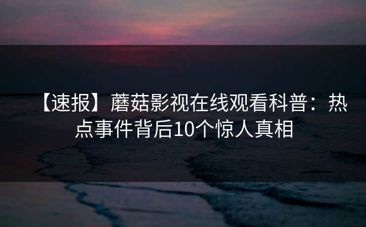 【速报】蘑菇影视在线观看科普:热点事件背后10个惊人真相 【速报】蘑菇影视在线观看科普:热点事件背后10个惊人真相