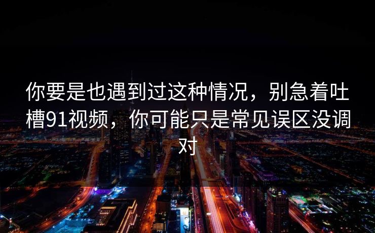 你要是也遇到过这种情况，别急着吐槽91视频，你可能只是常见误区没调对