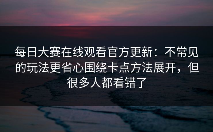 每日大赛在线观看官方更新：不常见的玩法更省心围绕卡点方法展开，但很多人都看错了
