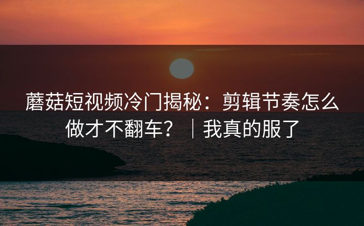 蘑菇短视频冷门揭秘：剪辑节奏怎么做才不翻车？｜我真的服了