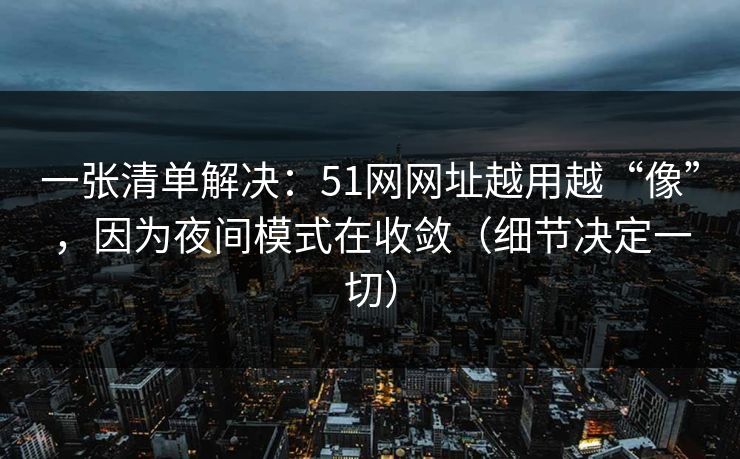 一张清单解决：51网网址越用越“像”，因为夜间模式在收敛（细节决定一切）