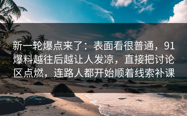 新一轮爆点来了：表面看很普通，91爆料越往后越让人发凉，直接把讨论区点燃，连路人都开始顺着线索补课