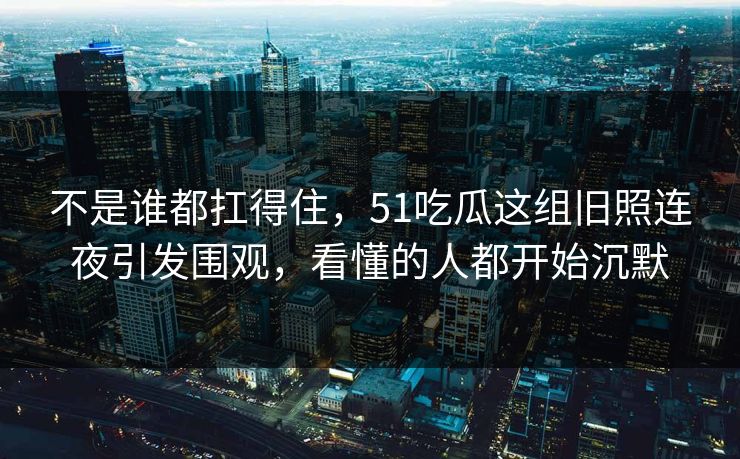 不是谁都扛得住，51吃瓜这组旧照连夜引发围观，看懂的人都开始沉默