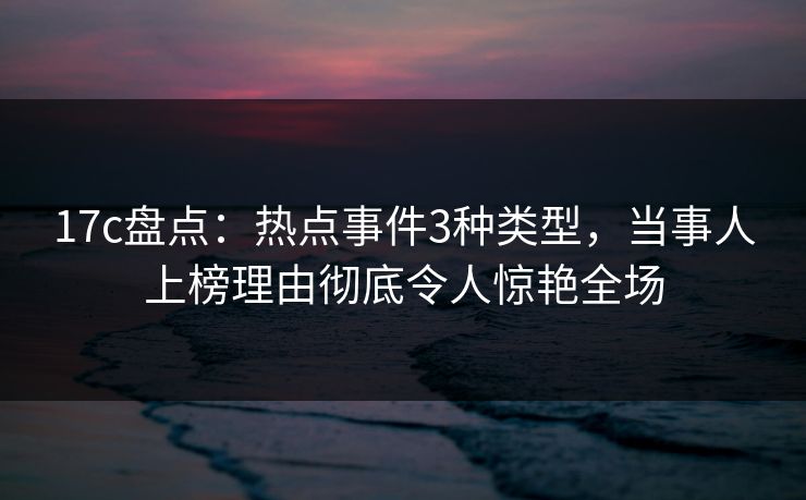 17c盘点：热点事件3种类型，当事人上榜理由彻底令人惊艳全场