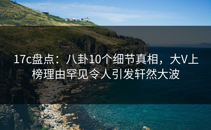 17c盘点：八卦10个细节真相，大V上榜理由罕见令人引发轩然大波