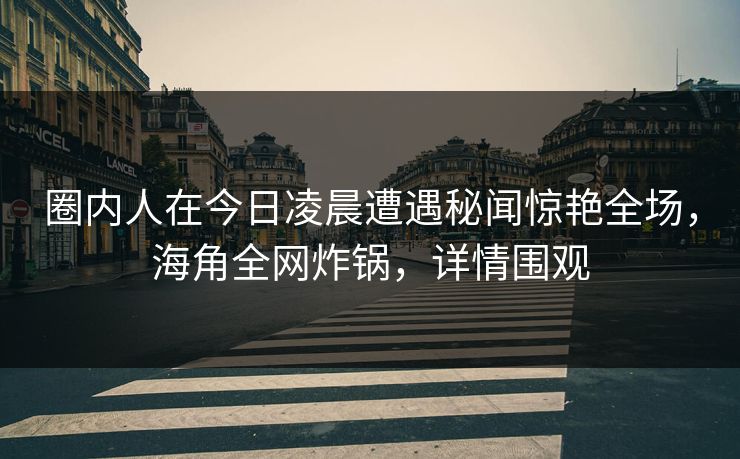 圈内人在今日凌晨遭遇秘闻惊艳全场,海角全网炸锅,详情围观