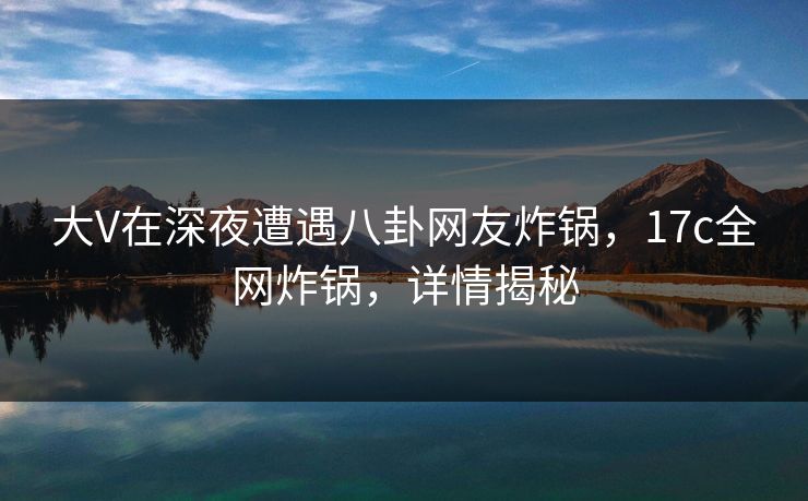 大V在深夜遭遇八卦网友炸锅，17c全网炸锅，详情揭秘