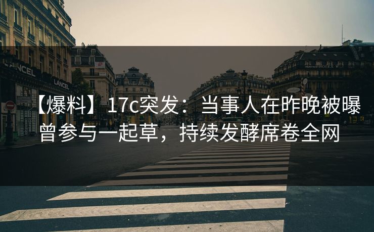 【爆料】17c突发：当事人在昨晚被曝曾参与一起草，持续发酵席卷全网