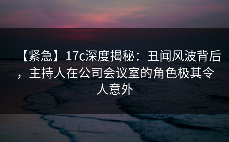 【紧急】17c深度揭秘：丑闻风波背后，主持人在公司会议室的角色极其令人意外