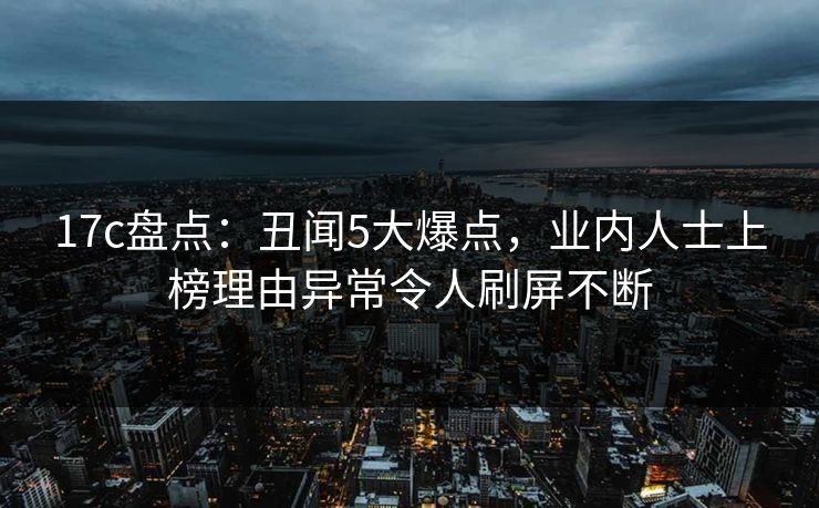 17c盘点：丑闻5大爆点，业内人士上榜理由异常令人刷屏不断