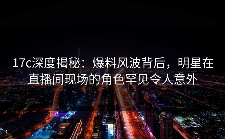 17c深度揭秘：爆料风波背后，明星在直播间现场的角色罕见令人意外