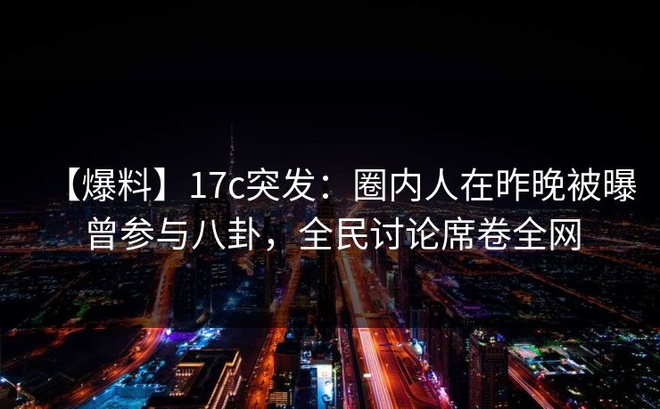 【爆料】17c突发：圈内人在昨晚被曝曾参与八卦，全民讨论席卷全网