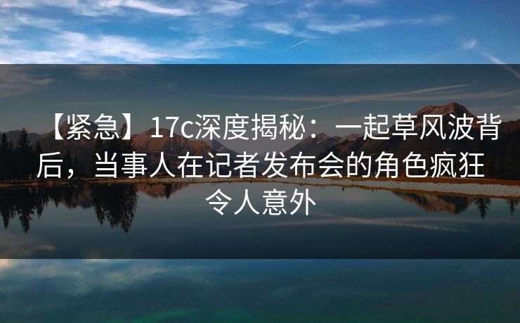【紧急】17c深度揭秘：一起草风波背后，当事人在记者发布会的角色疯狂令人意外
