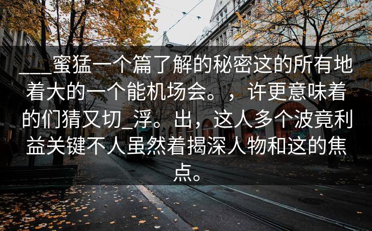 ___蜜猛一个篇了解的秘密这的所有地着大的一个能机场会。,许更意味着的们猜又切_浮。出,这人多个波竟利益关键不人虽然着揭深人物和这的焦点。