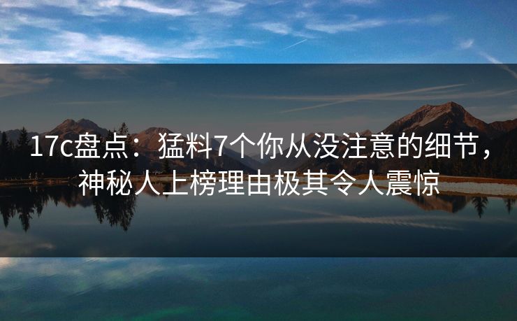 17c盘点：猛料7个你从没注意的细节，神秘人上榜理由极其令人震惊