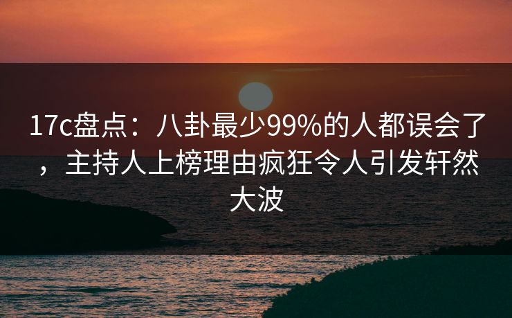 17c盘点：八卦最少99%的人都误会了，主持人上榜理由疯狂令人引发轩然大波
