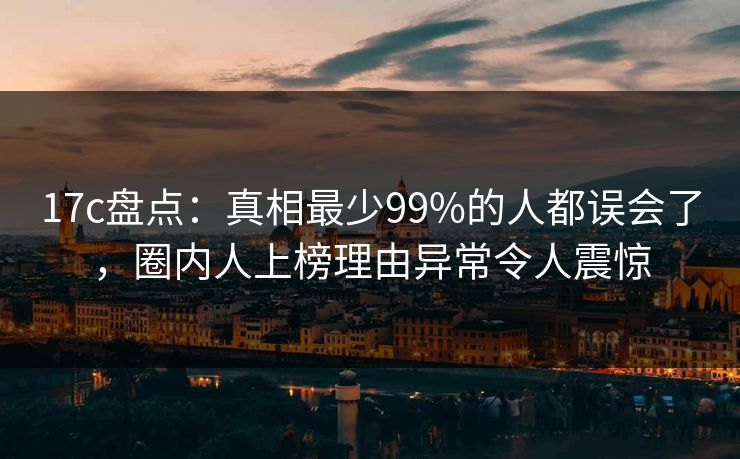 17c盘点：真相最少99%的人都误会了，圈内人上榜理由异常令人震惊