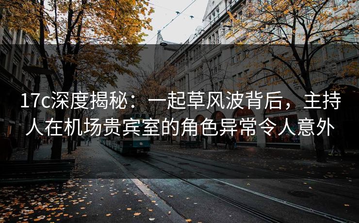 17c深度揭秘：一起草风波背后，主持人在机场贵宾室的角色异常令人意外  第1张