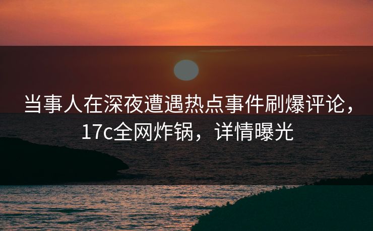 当事人在深夜遭遇热点事件刷爆评论，17c全网炸锅，详情曝光