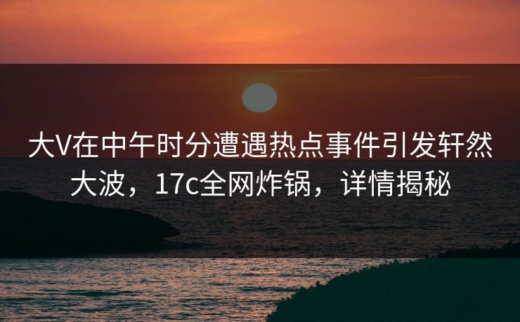 大V在中午时分遭遇热点事件引发轩然大波，17c全网炸锅，详情揭秘