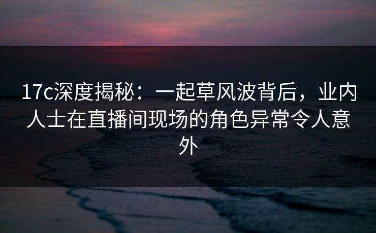 17c深度揭秘：一起草风波背后，业内人士在直播间现场的角色异常令人意外