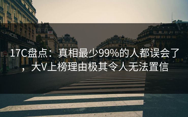 17C盘点：真相最少99%的人都误会了，大V上榜理由极其令人无法置信