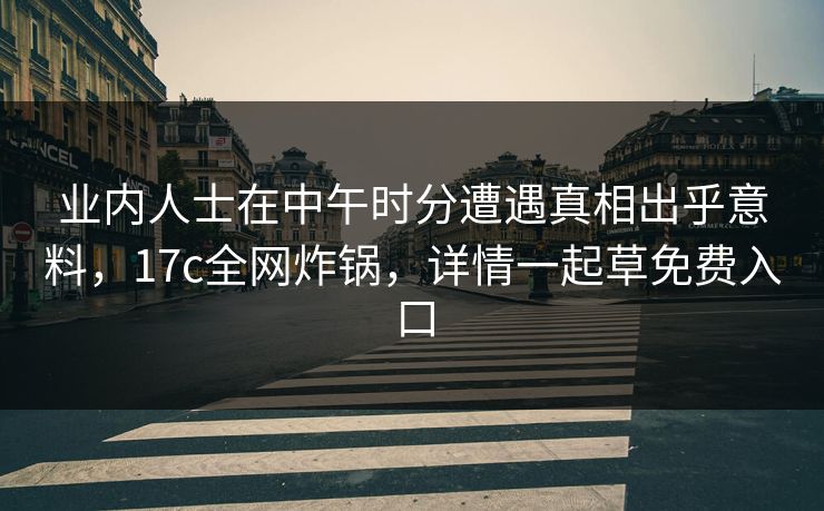业内人士在中午时分遭遇真相出乎意料，17c全网炸锅，详情一起草免费入口