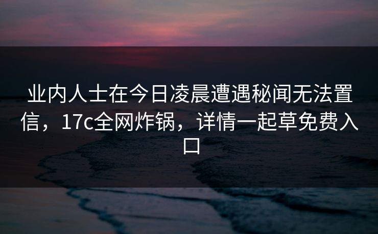 业内人士在今日凌晨遭遇秘闻无法置信，17c全网炸锅，详情一起草免费入口