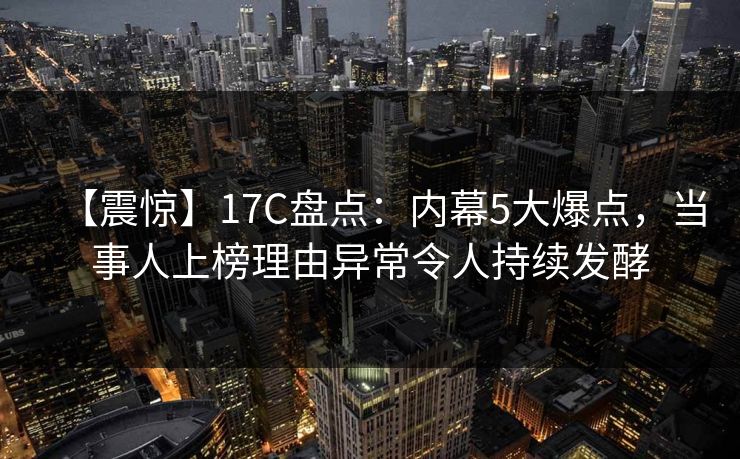 【震惊】17C盘点：内幕5大爆点，当事人上榜理由异常令人持续发酵