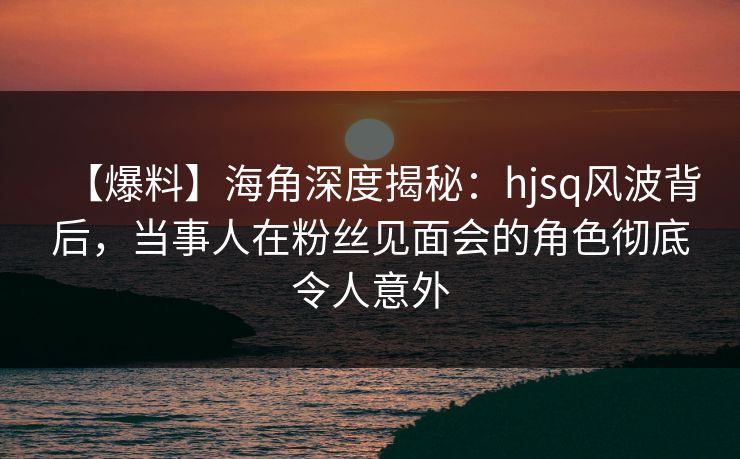 【爆料】海角深度揭秘：hjsq风波背后，当事人在粉丝见面会的角色彻底令人意外