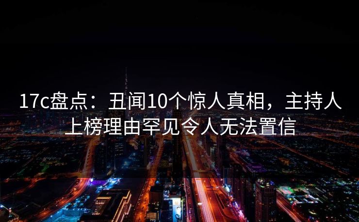 17c盘点：丑闻10个惊人真相，主持人上榜理由罕见令人无法置信