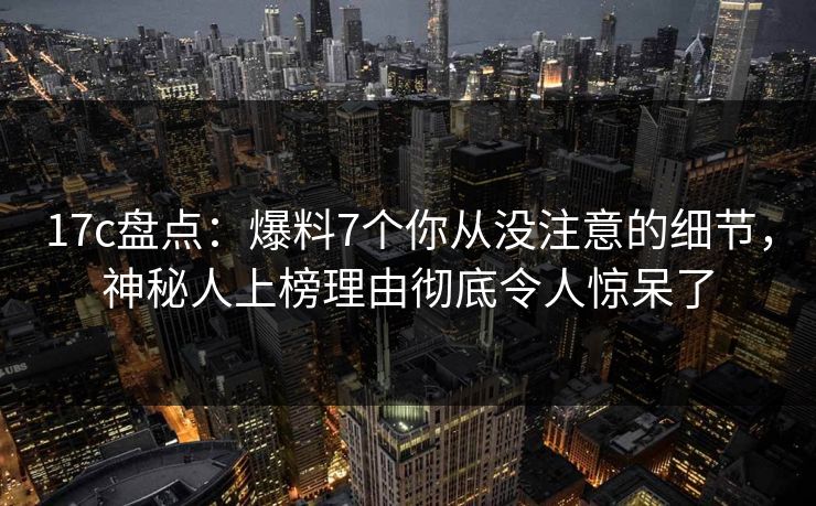 17c盘点：爆料7个你从没注意的细节，神秘人上榜理由彻底令人惊呆了