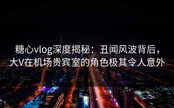 糖心vlog深度揭秘:丑闻风波背后,大V在机场贵宾室的角色极其令人意外