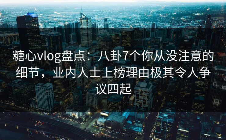 糖心vlog盘点:八卦7个你从没注意的细节,业内人士上榜理由极其令人争议四起